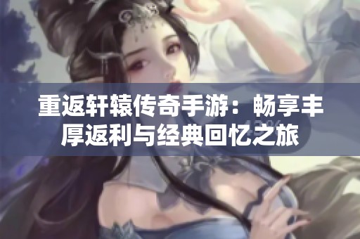 重返轩辕传奇手游：畅享丰厚返利与经典回忆之旅