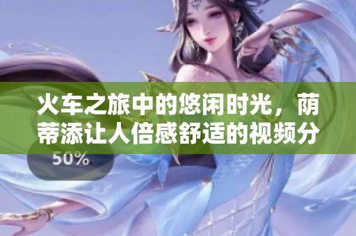 火车之旅中的悠闲时光，荫蒂添让人倍感舒适的视频分享