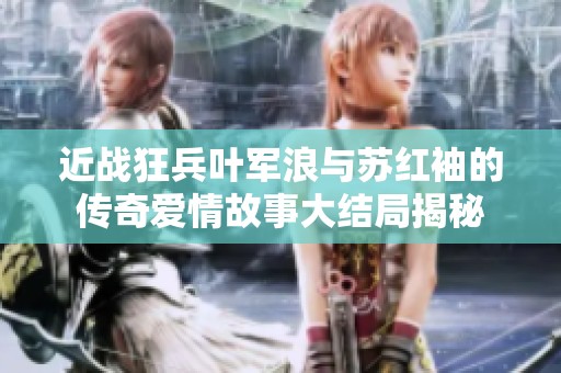 近战狂兵叶军浪与苏红袖的传奇爱情故事大结局揭秘