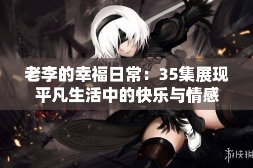 老李的幸福日常：35集展现平凡生活中的快乐与情感