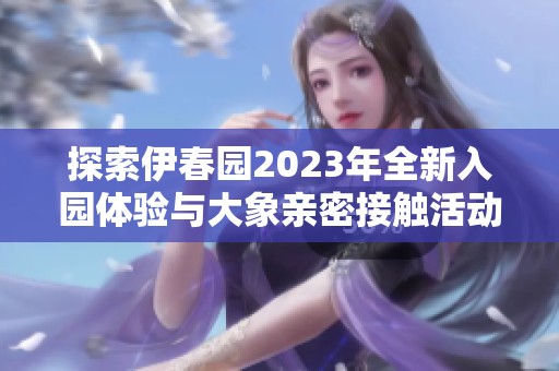 探索伊春园2023年全新入园体验与大象亲密接触活动