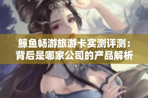 鲸鱼畅游旅游卡实测评测：背后是哪家公司的产品解析
