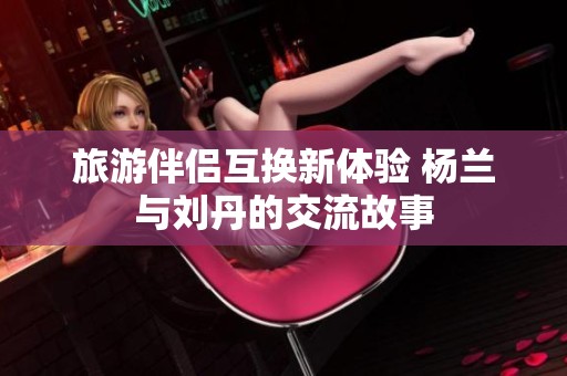 旅游伴侣互换新体验 杨兰与刘丹的交流故事