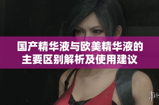 国产精华液与欧美精华液的主要区别解析及使用建议