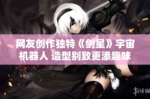 网友创作独特《剑星》宇宙机器人 造型别致更添趣味