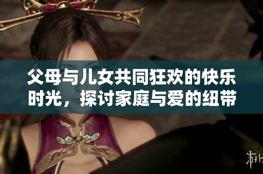 父母与儿女共同狂欢的快乐时光，探讨家庭与爱的纽带