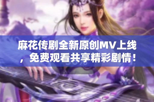 麻花传剧全新原创MV上线，免费观看共享精彩剧情！
