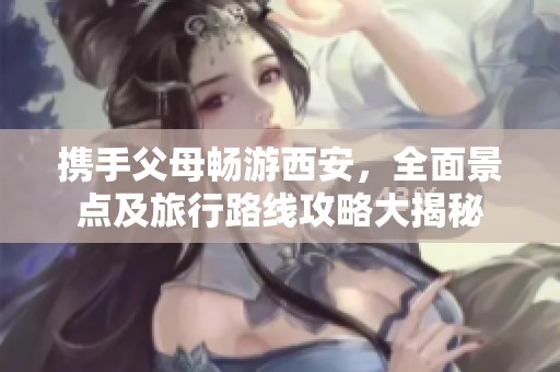 携手父母畅游西安，全面景点及旅行路线攻略大揭秘