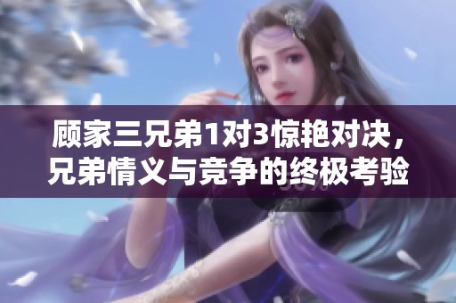 顾家三兄弟1对3惊艳对决，兄弟情义与竞争的终极考验