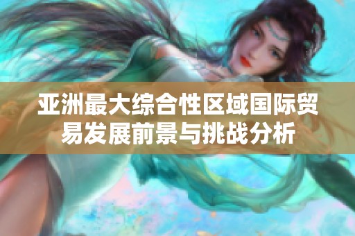 亚洲最大综合性区域国际贸易发展前景与挑战分析