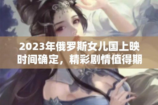 2023年俄罗斯女儿国上映时间确定，精彩剧情值得期待