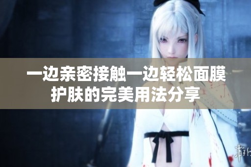 一边亲密接触一边轻松面膜护肤的完美用法分享