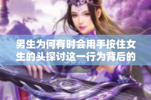 男生为何有时会用手按住女生的头探讨这一行为背后的原因