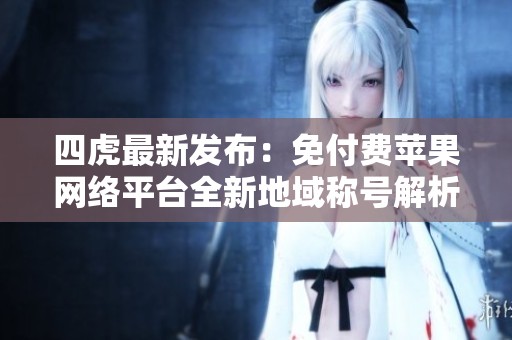 四虎最新发布：免付费苹果网络平台全新地域称号解析