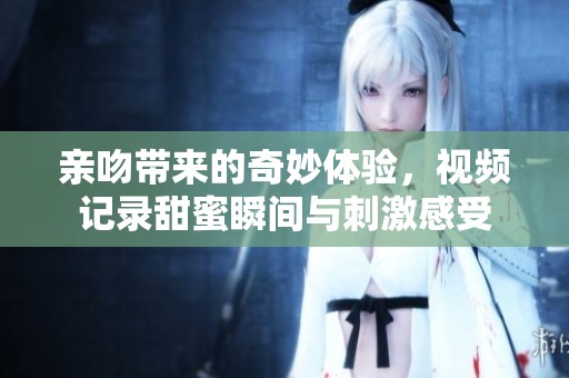 亲吻带来的奇妙体验，视频记录甜蜜瞬间与刺激感受