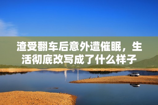 渣受翻车后意外遭催眠，生活彻底改写成了什么样子
