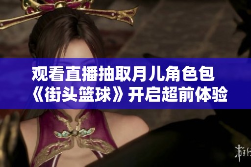 观看直播抽取月儿角色包 《街头篮球》开启超前体验活动