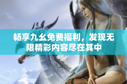 畅享九幺免费福利，发现无限精彩内容尽在其中