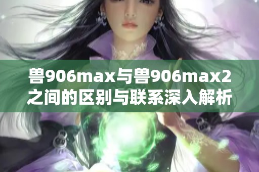 兽906max与兽906max2之间的区别与联系深入解析