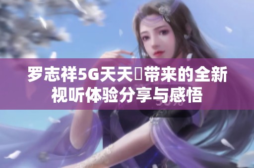 罗志祥5G天天奭带来的全新视听体验分享与感悟