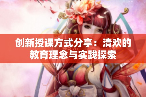 创新授课方式分享：清欢的教育理念与实践探索