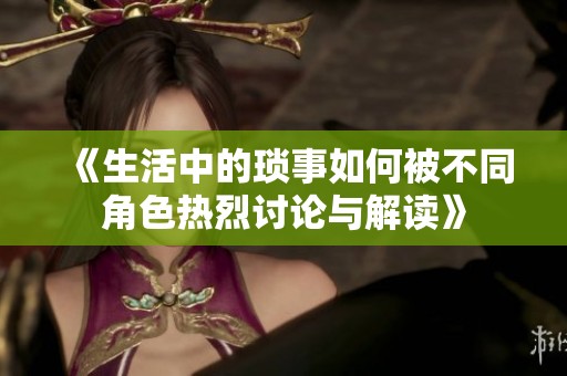 《生活中的琐事如何被不同角色热烈讨论与解读》
