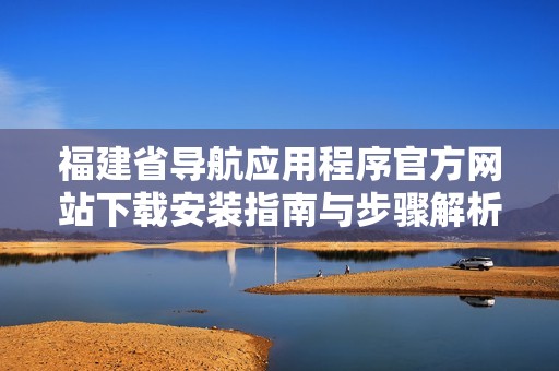 福建省导航应用程序官方网站下载安装指南与步骤解析