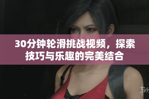 30分钟轮滑挑战视频，探索技巧与乐趣的完美结合