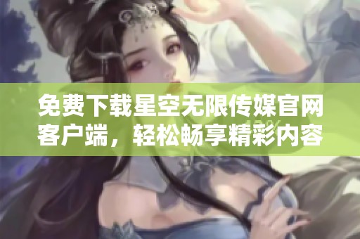 免费下载星空无限传媒官网客户端，轻松畅享精彩内容
