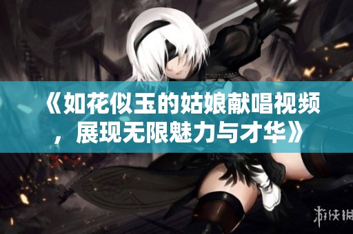 《如花似玉的姑娘献唱视频，展现无限魅力与才华》