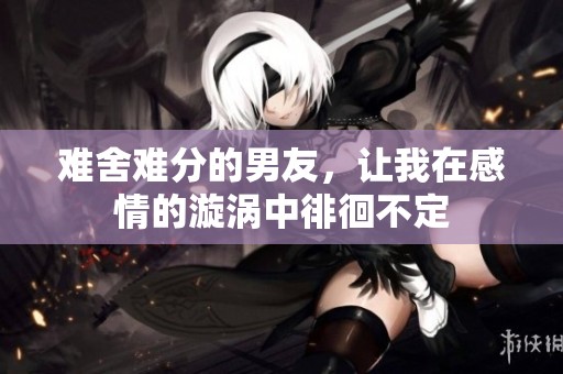 难舍难分的男友，让我在感情的漩涡中徘徊不定