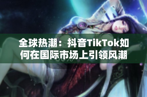 全球热潮：抖音TikTok如何在国际市场上引领风潮