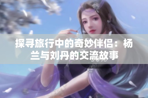 探寻旅行中的奇妙伴侣：杨兰与刘丹的交流故事