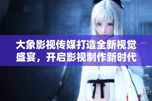 大象影视传媒打造全新视觉盛宴，开启影视制作新时代