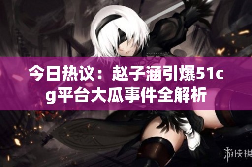 今日热议：赵子涵引爆51cg平台大瓜事件全解析