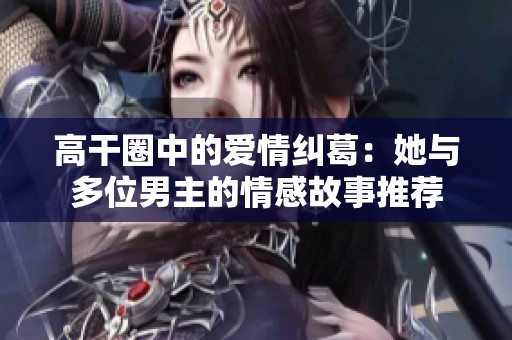 高干圈中的爱情纠葛：她与多位男主的情感故事推荐