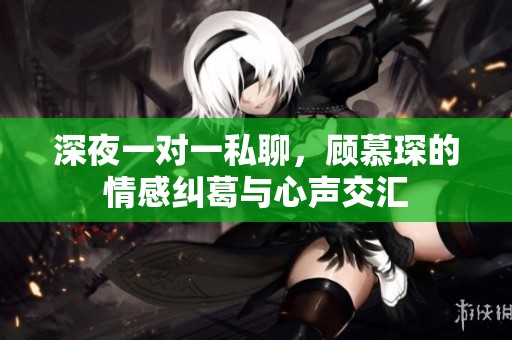 深夜一对一私聊，顾慕琛的情感纠葛与心声交汇