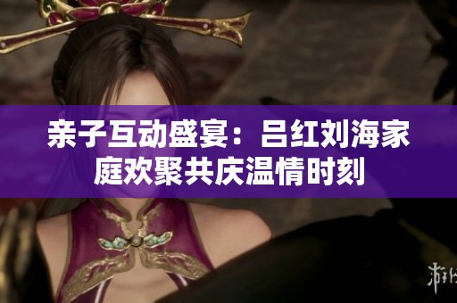 亲子互动盛宴：吕红刘海家庭欢聚共庆温情时刻