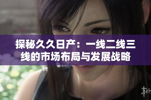 探秘久久日产：一线二线三线的市场布局与发展战略