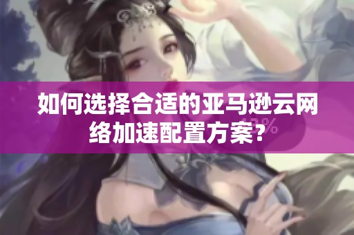 如何选择合适的亚马逊云网络加速配置方案？