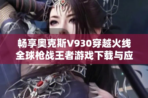 畅享奥克斯V930穿越火线全球枪战王者游戏下载与应用指南