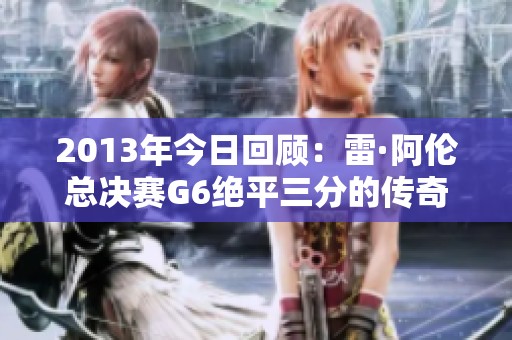 2013年今日回顾：雷·阿伦总决赛G6绝平三分的传奇时刻