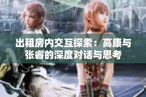 出租房内交互探索：高康与张睿的深度对话与思考
