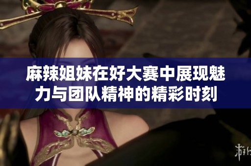 麻辣姐妹在好大赛中展现魅力与团队精神的精彩时刻