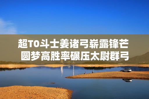 超T0斗士姜诸弓崭露锋芒 圆梦高胜率碾压太尉群弓
