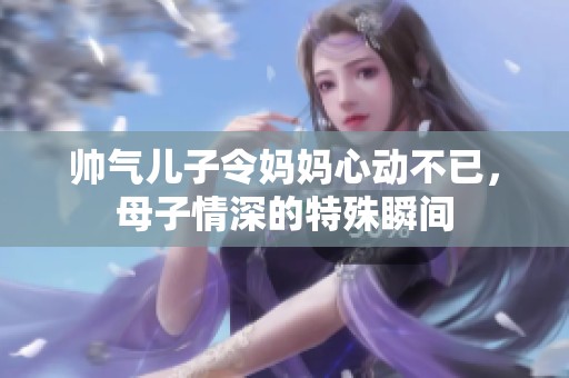 帅气儿子令妈妈心动不已，母子情深的特殊瞬间