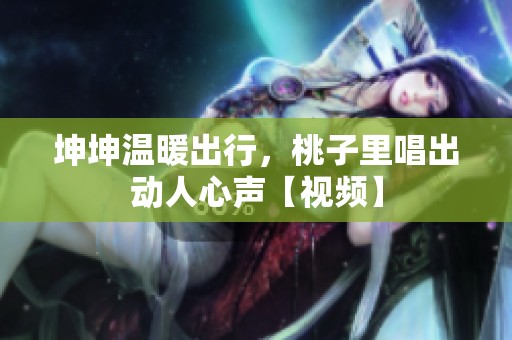 坤坤温暖出行，桃子里唱出动人心声【视频】