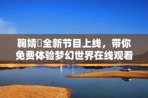 鞠婧祎全新节目上线，带你免费体验梦幻世界在线观看