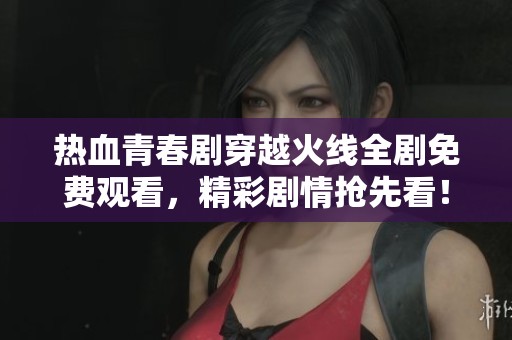 热血青春剧穿越火线全剧免费观看，精彩剧情抢先看！