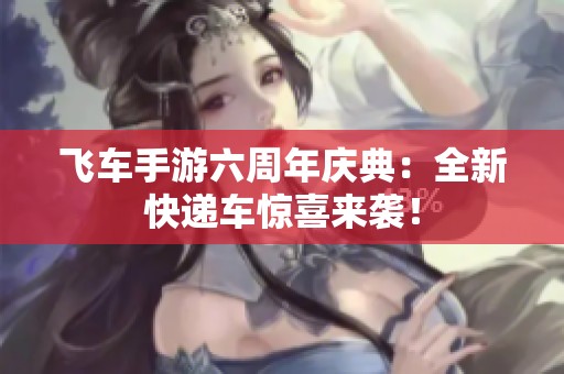 飞车手游六周年庆典：全新快递车惊喜来袭！